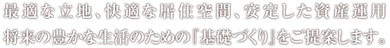 最適な立地、快適な居住空間、安定した資産運用、将来の豊かな生活のための『基礎づくり』をご提案します。